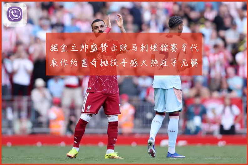 掘金主帅盛赞击败马刺堪称赛季代表作约基奇抛投手感火热近乎无解赛场复盘-深度解析
