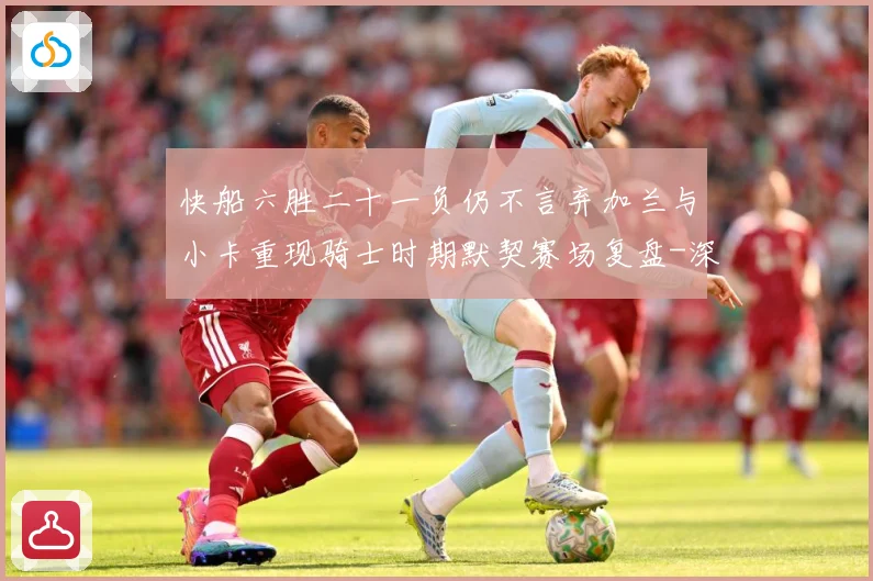 快船六胜二十一负仍不言弃加兰与小卡重现骑士时期默契赛场复盘-深度解析