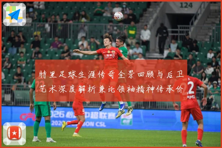特里足球生涯传奇全景回顾与后卫艺术深度解析兼论领袖精神传承价值-深度解析