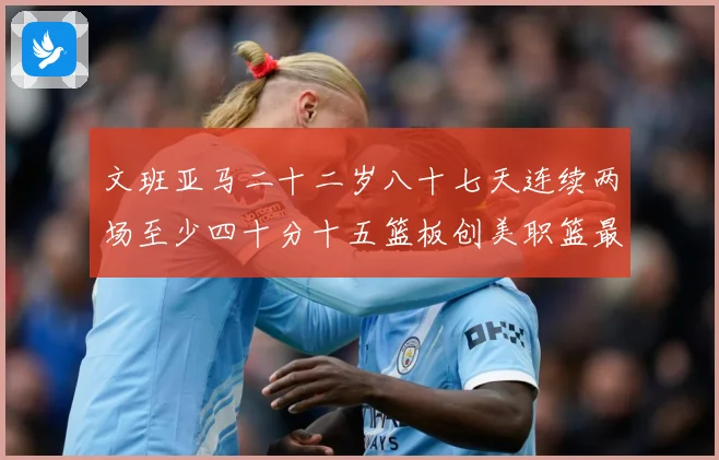 文班亚马二十二岁八十七天连续两场至少四十分十五篮板创美职篮最赛场复盘-深度解析