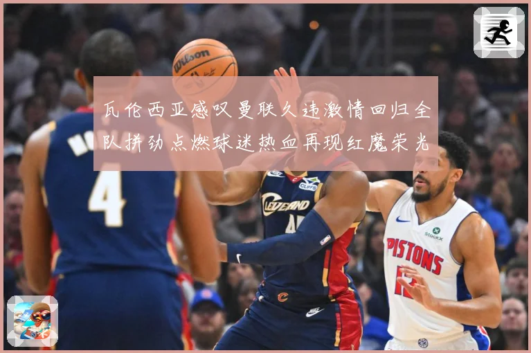 瓦伦西亚感叹曼联久违激情回归全队拼劲点燃球迷热血再现红魔荣光战术观察-深度解析