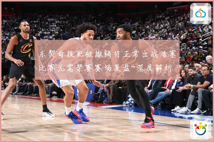 东契奇技犯被撤销将正常出战活塞比赛无需禁赛赛场复盘-深度解析