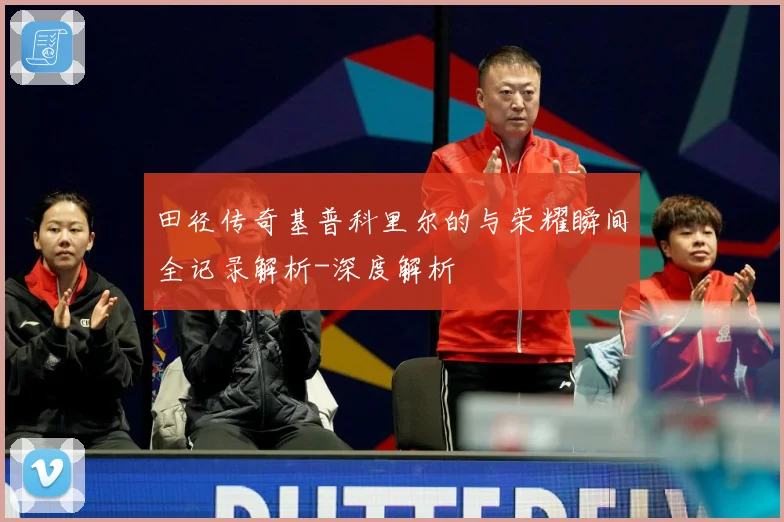 田径传奇基普科里尔的与荣耀瞬间全记录解析-深度解析