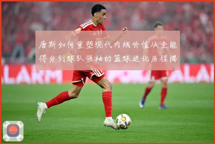 唐斯如何重塑现代内线价值从全能得分到球队领袖的篮球进化历程揭秘-深度解析