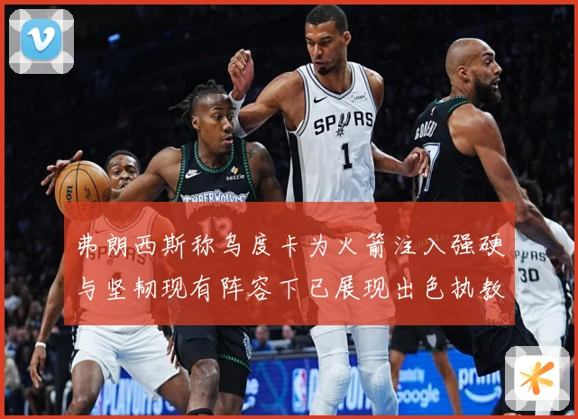 弗朗西斯称乌度卡为火箭注入强硬与坚韧现有阵容下已展现出色执教赛场复盘-深度解析