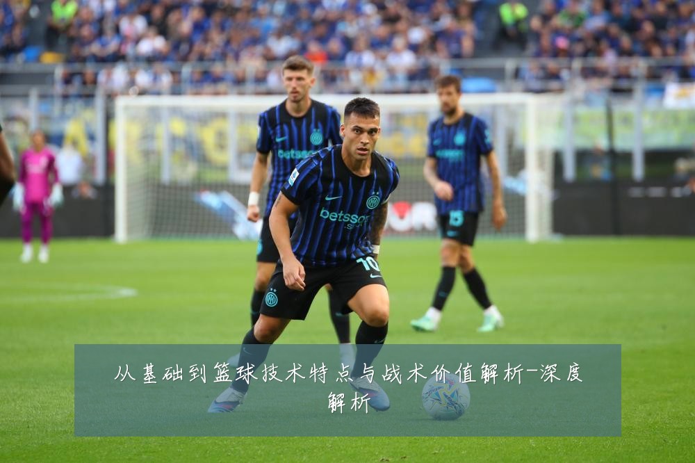 从基础到篮球技术特点与战术价值解析-深度解析