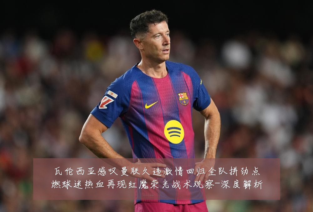 瓦伦西亚感叹曼联久违激情回归全队拼劲点燃球迷热血再现红魔荣光战术观察-深度解析