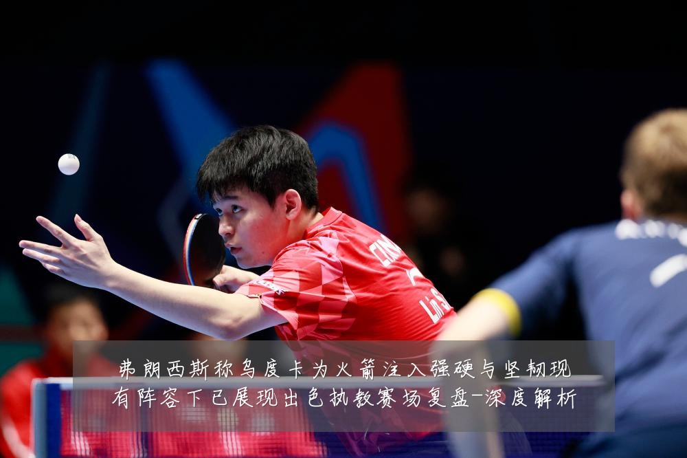 弗朗西斯称乌度卡为火箭注入强硬与坚韧现有阵容下已展现出色执教赛场复盘-深度解析