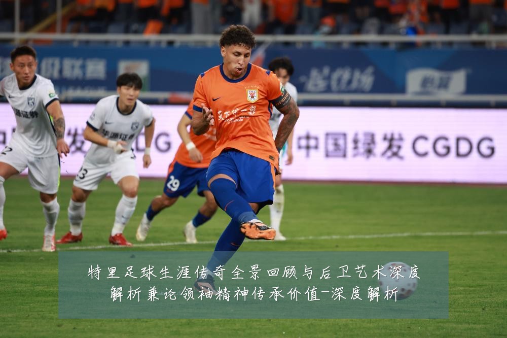 特里足球生涯传奇全景回顾与后卫艺术深度解析兼论领袖精神传承价值-深度解析